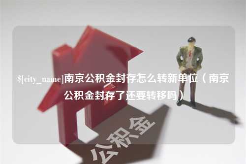 东台南京公积金封存怎么转新单位（南京公积金封存了还要转移吗）